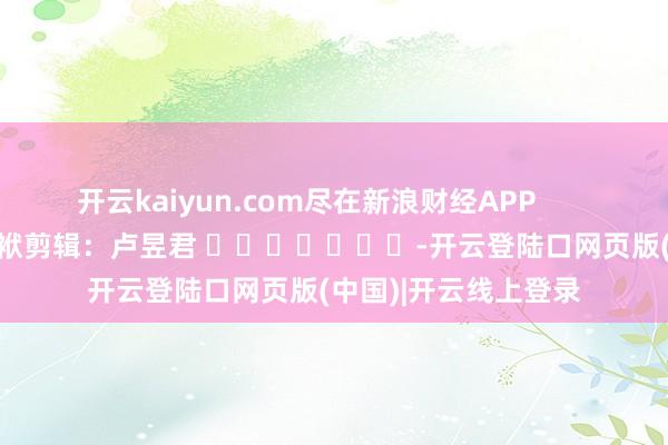 开云kaiyun.com尽在新浪财经APP            						包袱剪辑：卢昱君 							-开云登陆口网页版(中国)|开云线上登录