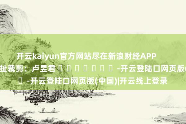 开云kaiyun官方网站尽在新浪财经APP            						牵扯裁剪：卢昱君 							-开云登陆口网页版(中国)|开云线上登录