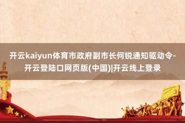 开云kaiyun体育市政府副市长何锐通知驱动令-开云登陆口网页版(中国)|开云线上登录