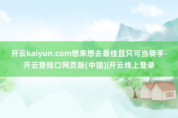 开云kaiyun.com想来想去最佳且只可当骑手-开云登陆口网页版(中国)|开云线上登录