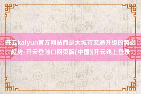 开云kaiyun官方网站而是大城市交通升级的势必趋势-开云登陆口网页版(中国)|开云线上登录