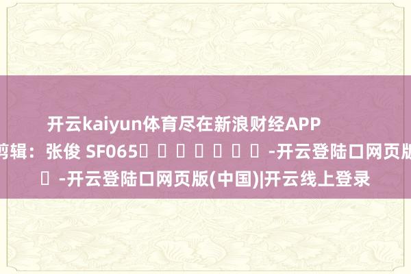 开云kaiyun体育尽在新浪财经APP            						背负剪辑：张俊 SF065							-开云登陆口网页版(中国)|开云线上登录