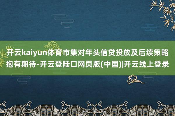 开云kaiyun体育市集对年头信贷投放及后续策略抱有期待-开云登陆口网页版(中国)|开云线上登录