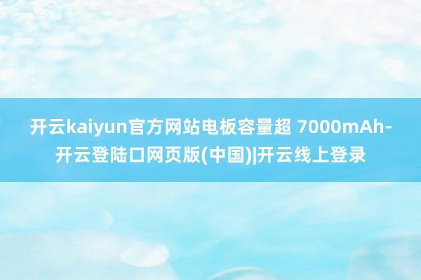 开云kaiyun官方网站电板容量超 7000mAh-开云登陆口网页版(中国)|开云线上登录