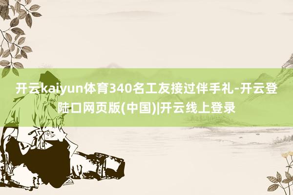 开云kaiyun体育340名工友接过伴手礼-开云登陆口网页版(中国)|开云线上登录
