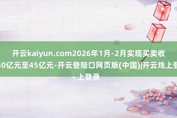 开云kaiyun.com2026年1月-2月实现买卖收入40亿元至45亿元-开云登陆口网页版(中国)|开云线上登录